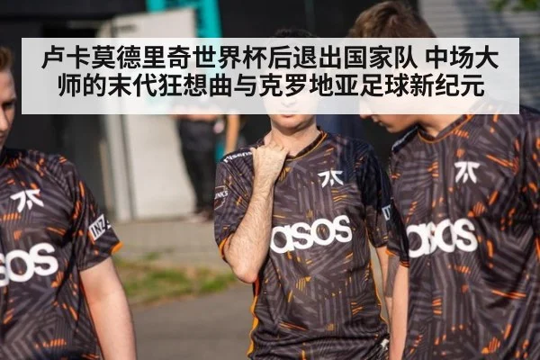 卢卡莫德里奇世界杯后退出国家队 中场大师的末代狂想曲与克罗地亚足球新纪元