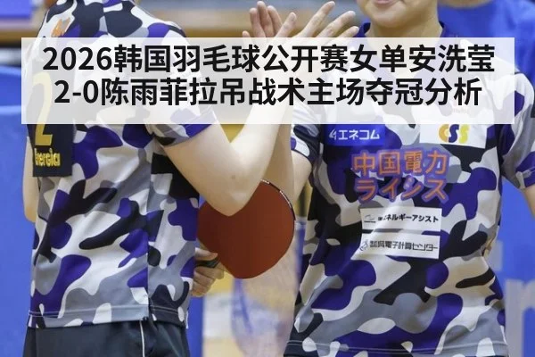 2026韩国羽毛球公开赛女单安洗莹2-0陈雨菲拉吊战术主场夺冠分析