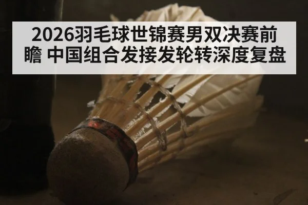 2026羽毛球世锦赛男双决赛前瞻 中国组合发接发轮转深度复盘