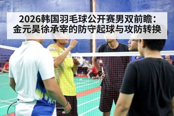 2026韩国羽毛球公开赛男双前瞻:金元昊徐承宰的防守起球与攻防转换
